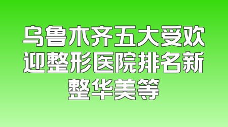 乌鲁木齐五大受欢迎整形医院排名新整华美等