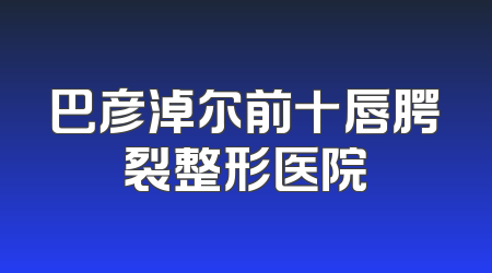 巴彦淖尔前十唇腭裂整形医院
