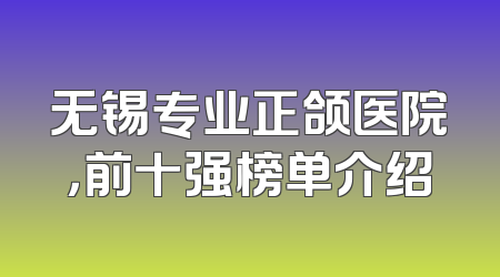 无锡专业正颌医院，前十强榜单介绍