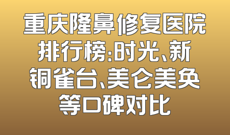 重庆隆鼻修复医院排行榜：时光、新铜雀台、美仑美奂等口碑对比