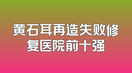 黄石耳再造失败修复医院前十强