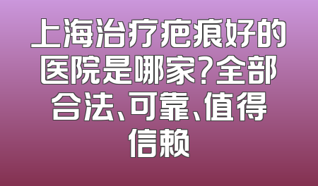 上海治疗疤痕好的医院是哪家？全部合法、可靠、值得信赖