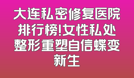 大连私密修复医院排行榜!女性私处整形重塑自信蝶变新生