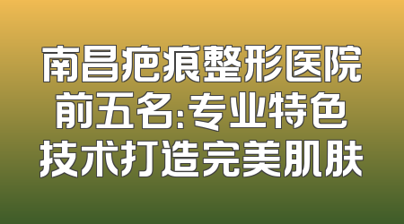 南昌疤痕整形医院前五名：专业特色技术打造完美肌肤
