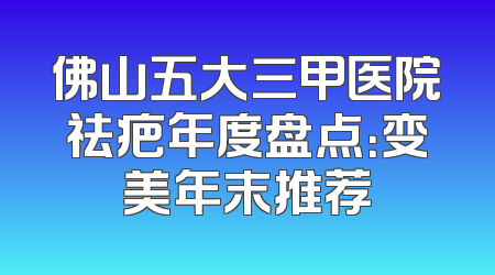 佛山五大三甲医院祛疤年度盘点：变美年末推荐