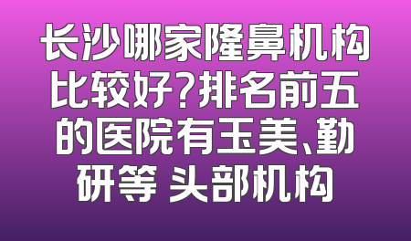 长沙哪家隆鼻机构比较好？排名前五的医院有玉美、勤研等 头部机构