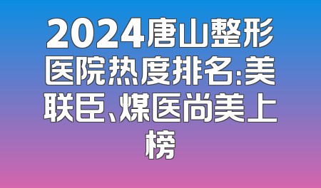 2024唐山整形医院热度排名：美联臣、煤医尚美上榜