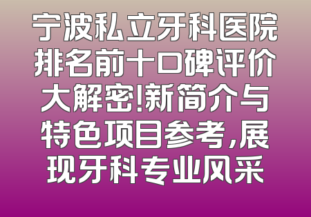 宁波私立牙科医院排名前十口碑评价大解密！新简介与特色项目参考，展现牙科专业风采
