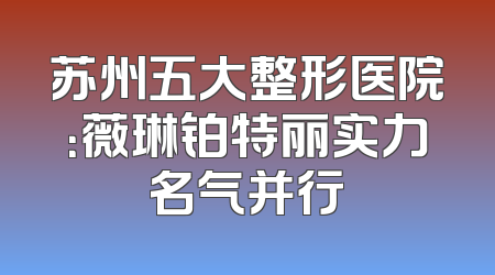 苏州五大整形医院：薇琳铂特丽实力名气并行