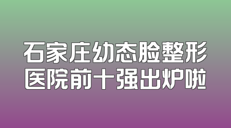 石家庄幼态脸整形医院前十强出炉啦