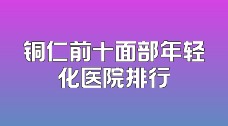 铜仁前十面部年轻化医院排行