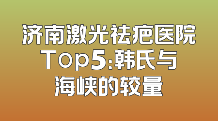 济南激光祛疤医院Top5：韩氏与海峡的较量