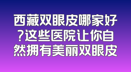 西藏双眼皮哪家好？这些医院让你自然拥有美丽双眼皮