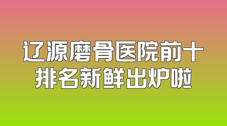 辽源磨骨医院前十排名新鲜出炉啦