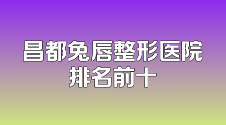 昌都兔唇整形医院排名前十