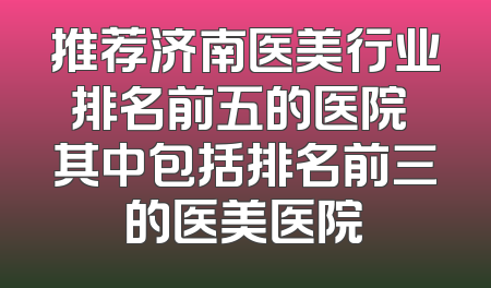推荐济南医美行业排名前五的医院 其中包括排名前三的医美医院