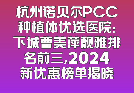 杭州诺贝尔PCC种植体优选医院：下城曹美萍靓雅排名前三，2024新优惠榜单揭晓