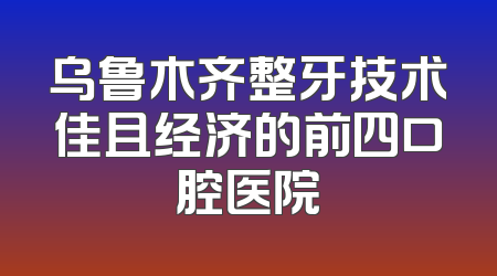 乌鲁木齐整牙技术佳且经济的前四口腔医院