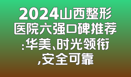 2024山西整形医院六强口碑推荐：华美、时光领衔，安全可靠