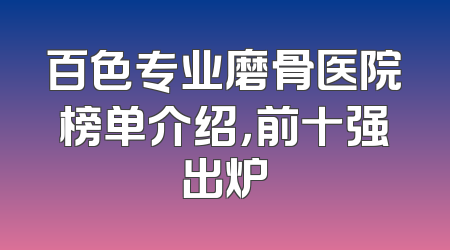 百色专业磨骨医院榜单介绍，前十强出炉