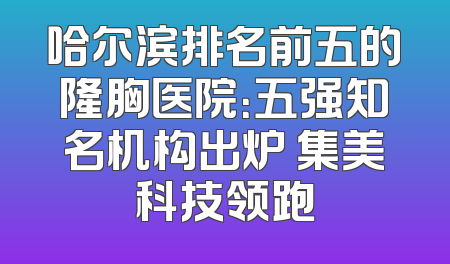哈尔滨排名前五的隆胸医院：五强知名机构出炉 集美科技领跑