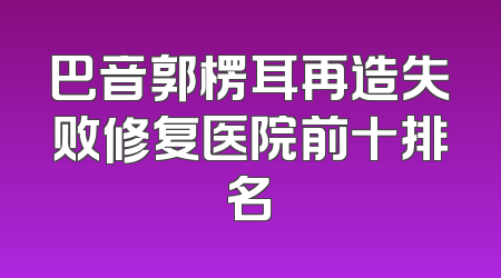 巴音郭楞耳再造失败修复医院前十排名