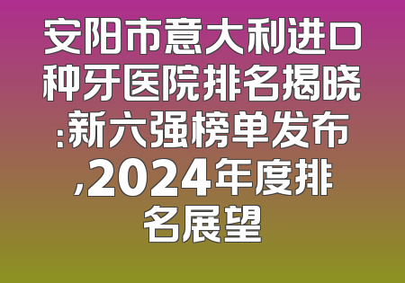 安阳市意大利进口种牙医院排名揭晓：新六强榜单发布，2024年度排名展望