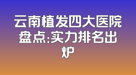 云南植发四大医院盘点：实力排名出炉
