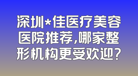 深圳*佳医疗美容医院推荐，哪家整形机构更受欢迎？