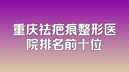 重庆祛疤痕整形医院排名前十位