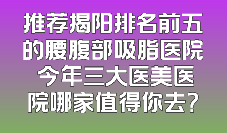 推荐揭阳排名前五的腰腹部吸脂医院 今年三大医美医院哪家值得你去？
