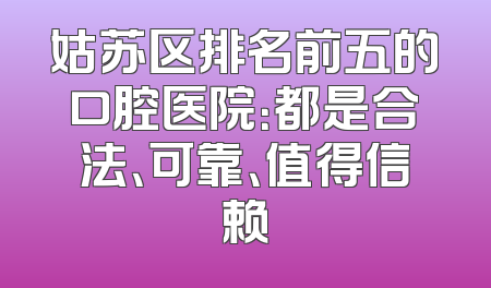 姑苏区排名前五的口腔医院：都是合法、可靠、值得信赖