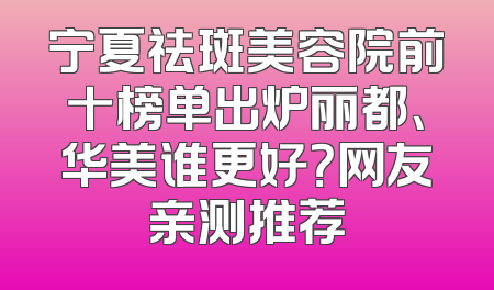 宁夏祛斑美容院前十榜单出炉丽都、华美谁更好？网友亲测推荐