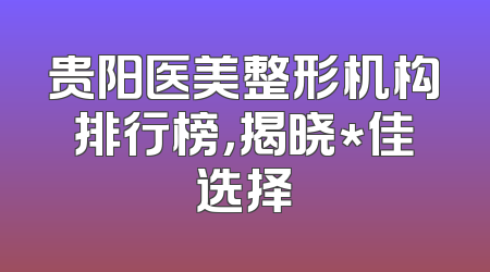 贵阳医美整形机构排行榜，揭晓*佳选择