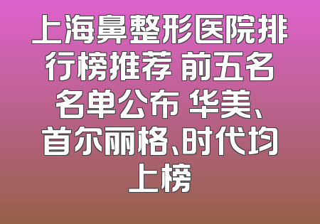 上海鼻整形医院排行榜推荐 前五名名单公布 华美、首尔丽格、时代均上榜