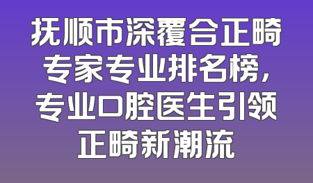 抚顺市深覆合正畸专家专业排名榜，专业口腔医生引领正畸新潮流