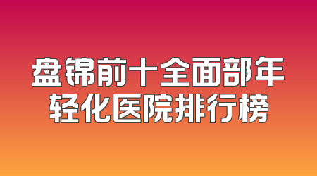 盘锦前十全面部年轻化医院排行榜