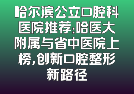 哈尔滨公立口腔科医院推荐：哈医大附属与省中医院上榜，创新口腔整形新路径