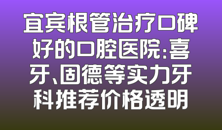 宜宾根管治疗口碑好的口腔医院：喜牙、固德等实力牙科推荐价格透明
