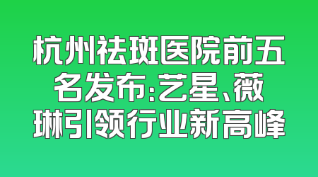 杭州祛斑医院前五名发布：艺星、薇琳引领行业新高峰