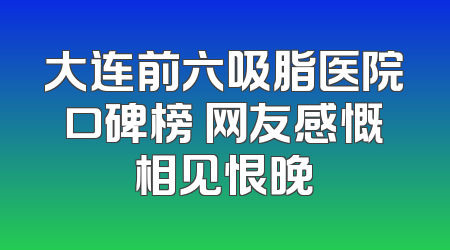大连前六吸脂医院口碑榜 网友感慨相见恨晚