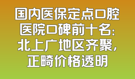 国内医保定点口腔医院口碑前十名：北上广地区齐聚，正畸价格透明