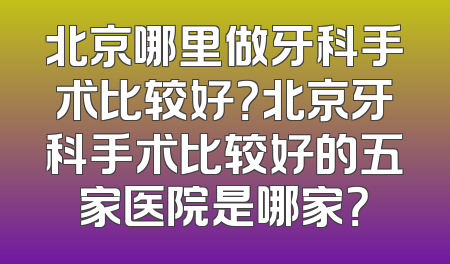 北京哪里做牙科手术比较好？北京牙科手术比较好的五家医院是哪家？