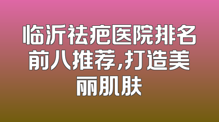 临沂祛疤医院排名前八推荐，打造美丽肌肤