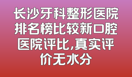 长沙牙科整形医院排名榜比较新口腔医院评比，真实评价无水分
