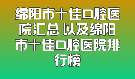 绵阳市十佳口腔医院汇总 以及绵阳市十佳口腔医院排行榜