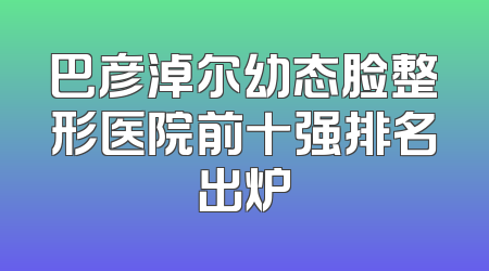 巴彦淖尔幼态脸整形医院前十强排名出炉