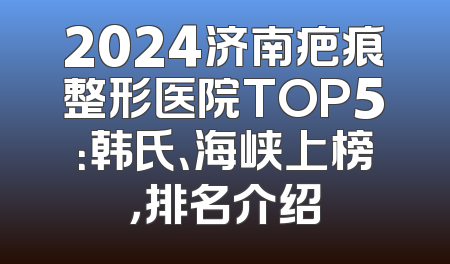 2024济南疤痕整形医院TOP5：韩氏、海峡上榜，排名介绍