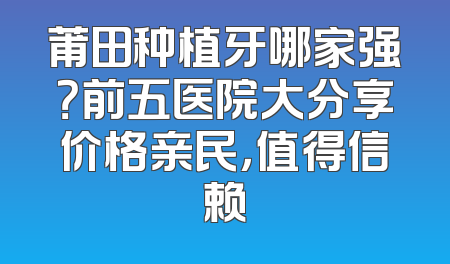 莆田种植牙哪家强？前五医院大分享价格亲民，值得信赖