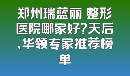 郑州瑞蓝丽瑅整形医院哪家好？天后、华领专家推荐榜单